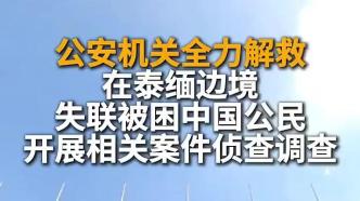 公安机关全力解救在泰缅边境失联被困中国公民，抓获12名嫌疑人